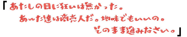 「あたしの目に狂いは無かった。あんた達は商売人だ。地味でもいいの。そのまま進みなさい。」